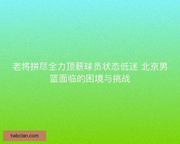 老将拼尽全力顶薪球员状态低迷 北京男篮面临的困境与挑战 老将拼尽全力顶薪球员状态低迷 北京男篮面临的困境与挑战