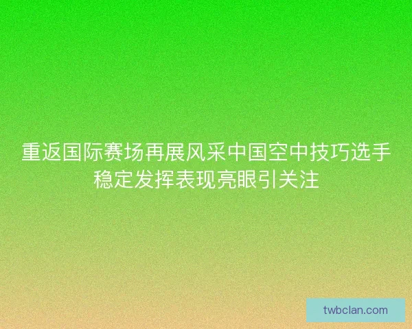 重返国际赛场再展风采中国空中技巧选手稳定发挥表现亮眼引关注 重返国际赛场再展风采中国空中技巧选手稳定发挥表现亮眼引关注