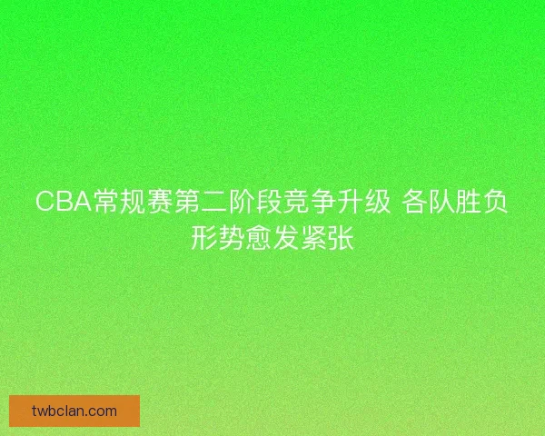 CBA常规赛第二阶段竞争升级 各队胜负形势愈发紧张