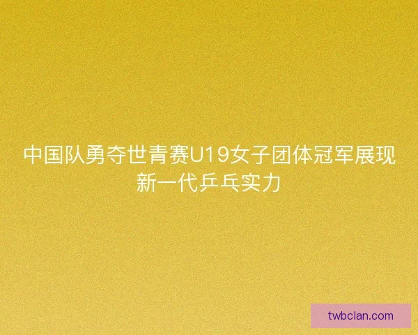 中国队勇夺世青赛U19女子团体冠军展现新一代乒乓实力 中国队勇夺世青赛U19女子团体冠军展现新一代乒乓实力