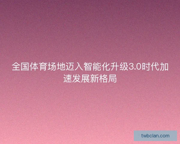 全国体育场地迈入智能化升级3.0时代加速发展新格局 全国体育场地迈入智能化升级3.0时代加速发展新格局