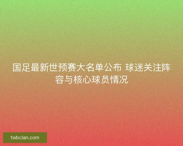 国足最新世预赛大名单公布 球迷关注阵容与核心球员情况