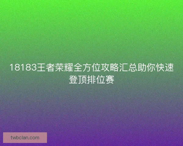 18183王者荣耀全方位攻略汇总助你快速登顶排位赛