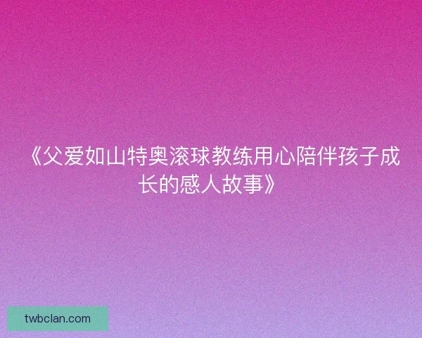 《父爱如山特奥滚球教练用心陪伴孩子成长的感人故事》