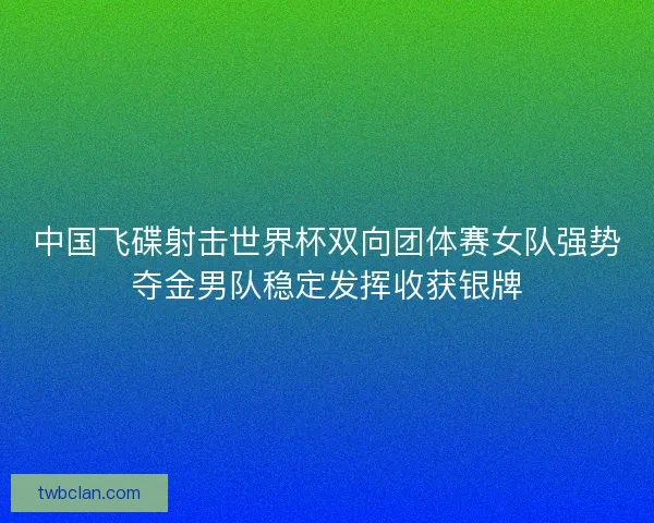 中国飞碟射击世界杯双向团体赛女队强势夺金男队稳定发挥收获银牌