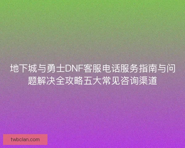 地下城与勇士DNF客服电话服务指南与问题解决全攻略五大常见咨询渠道