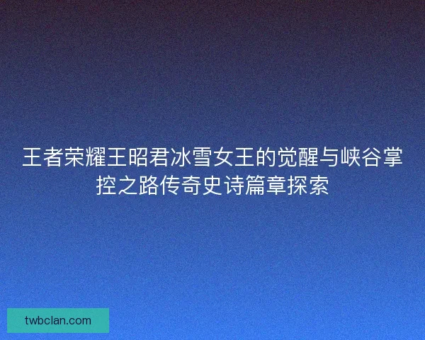 王者荣耀王昭君冰雪女王的觉醒与峡谷掌控之路传奇史诗篇章探索