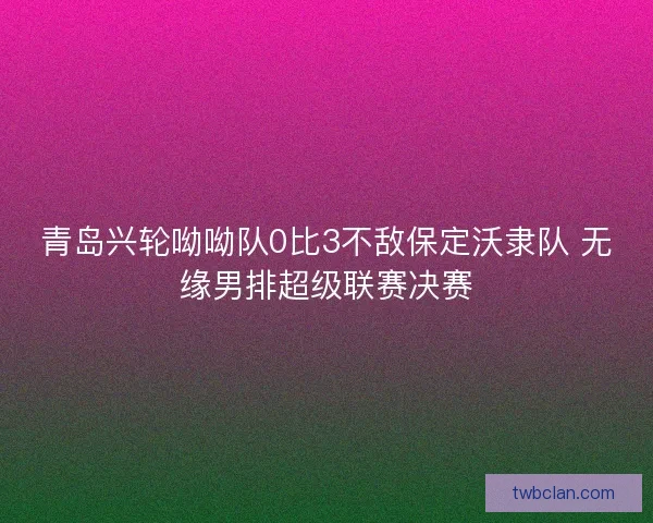 青岛兴轮呦呦队0比3不敌保定沃隶队 无缘男排超级联赛决赛 青岛兴轮呦呦队0比3不敌保定沃隶队 无缘男排超级联赛决赛