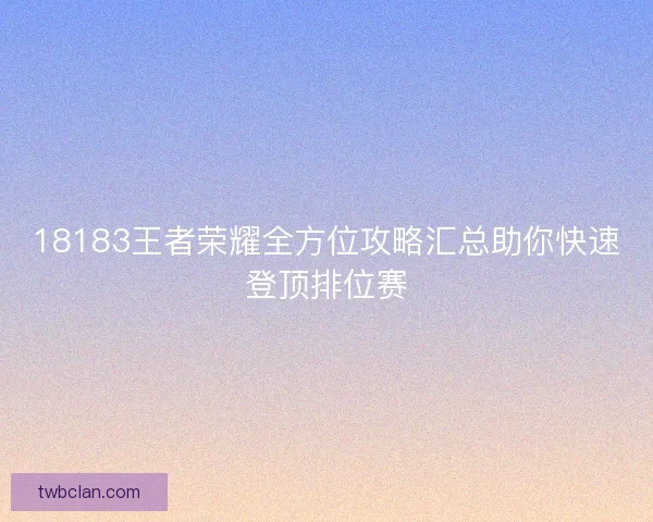 18183王者荣耀全方位攻略汇总助你快速登顶排位赛 18183王者荣耀全方位攻略汇总助你快速登顶排位赛