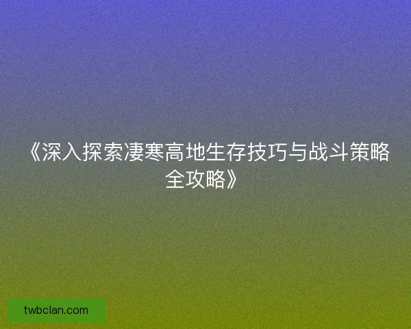 《深入探索凄寒高地生存技巧与战斗策略全攻略》 《深入探索凄寒高地生存技巧与战斗策略全攻略》