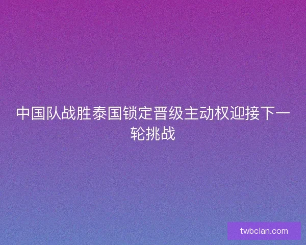 中国队战胜泰国锁定晋级主动权迎接下一轮挑战 中国队战胜泰国锁定晋级主动权迎接下一轮挑战
