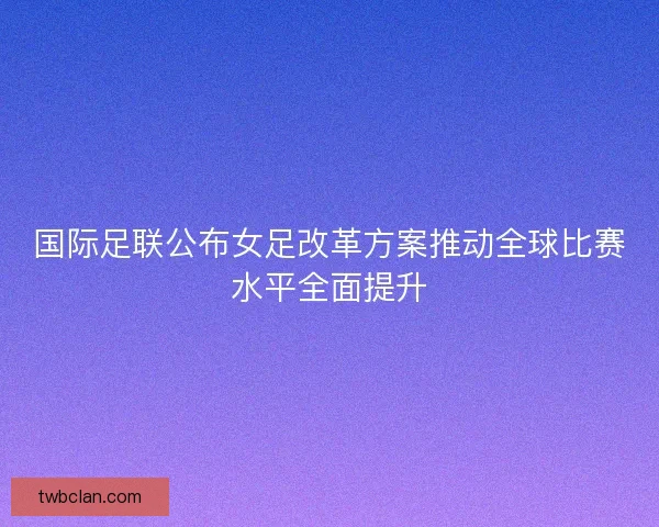 国际足联公布女足改革方案推动全球比赛水平全面提升 国际足联公布女足改革方案推动全球比赛水平全面提升