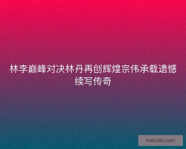 林李巅峰对决林丹再创辉煌宗伟承载遗憾续写传奇 林李巅峰对决林丹再创辉煌宗伟承载遗憾续写传奇
