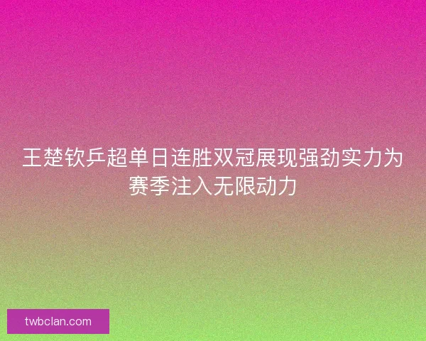 王楚钦乒超单日连胜双冠展现强劲实力为赛季注入无限动力