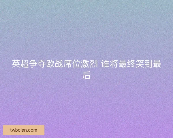 英超争夺欧战席位激烈 谁将最终笑到最后 英超争夺欧战席位激烈 谁将最终笑到最后