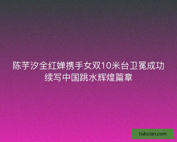 陈芋汐全红婵携手女双10米台卫冕成功续写中国跳水辉煌篇章 陈芋汐全红婵携手女双10米台卫冕成功续写中国跳水辉煌篇章