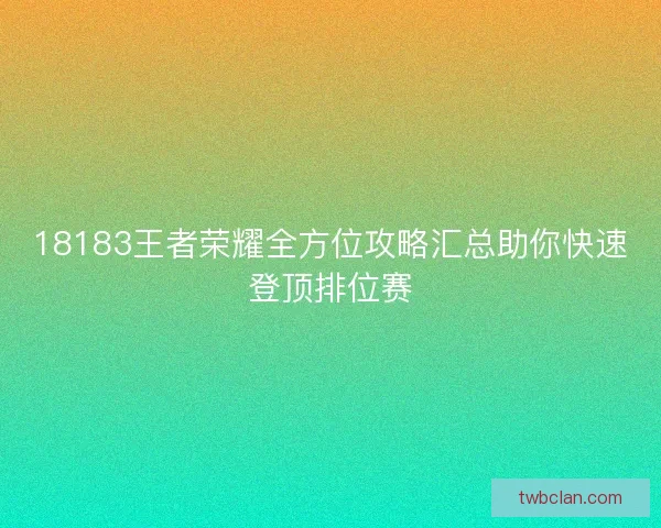 18183王者荣耀全方位攻略汇总助你快速登顶排位赛