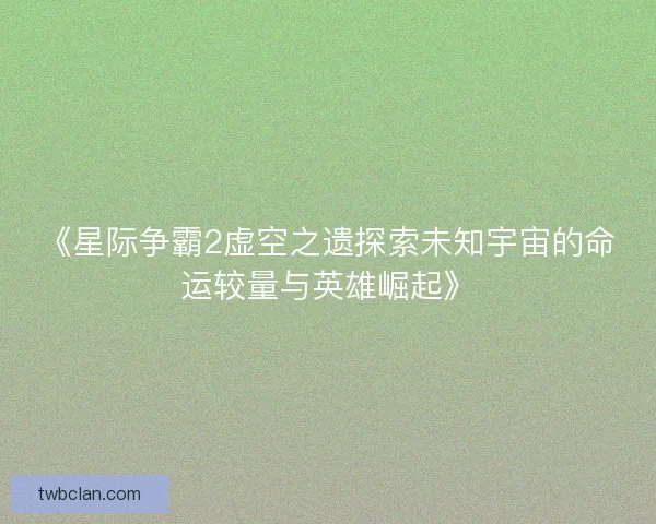 《星际争霸2虚空之遗探索未知宇宙的命运较量与英雄崛起》