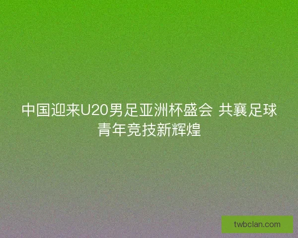 中国迎来U20男足亚洲杯盛会 共襄足球青年竞技新辉煌