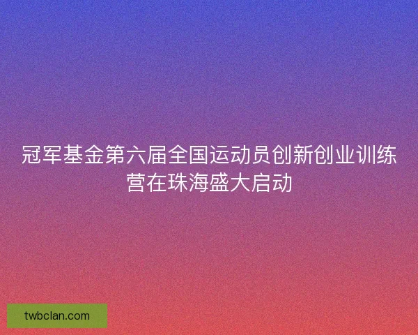 冠军基金第六届全国运动员创新创业训练营在珠海盛大启动