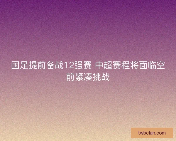 国足提前备战12强赛 中超赛程将面临空前紧凑挑战