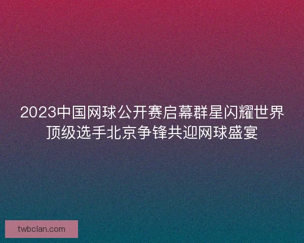 2023中国网球公开赛启幕群星闪耀世界顶级选手北京争锋共迎网球盛宴