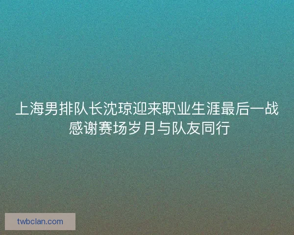上海男排队长沈琼迎来职业生涯最后一战 感谢赛场岁月与队友同行 上海男排队长沈琼迎来职业生涯最后一战 感谢赛场岁月与队友同行