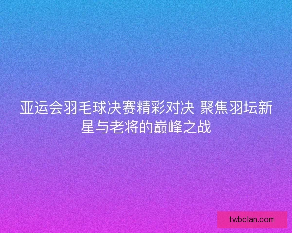 亚运会羽毛球决赛精彩对决 聚焦羽坛新星与老将的巅峰之战 亚运会羽毛球决赛精彩对决 聚焦羽坛新星与老将的巅峰之战