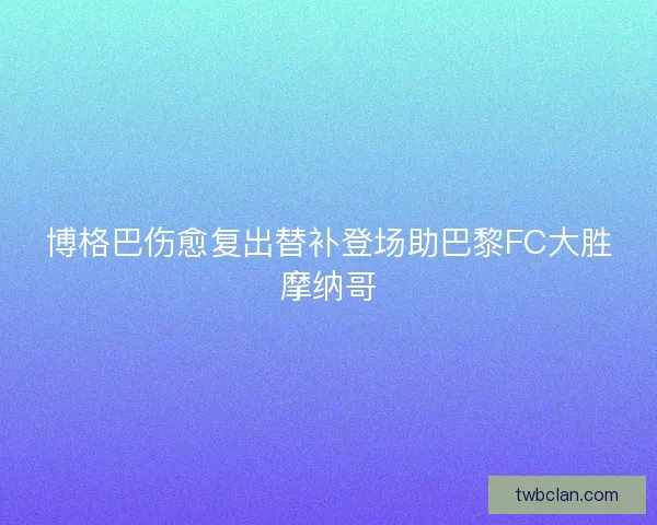 博格巴伤愈复出替补登场助巴黎FC大胜摩纳哥